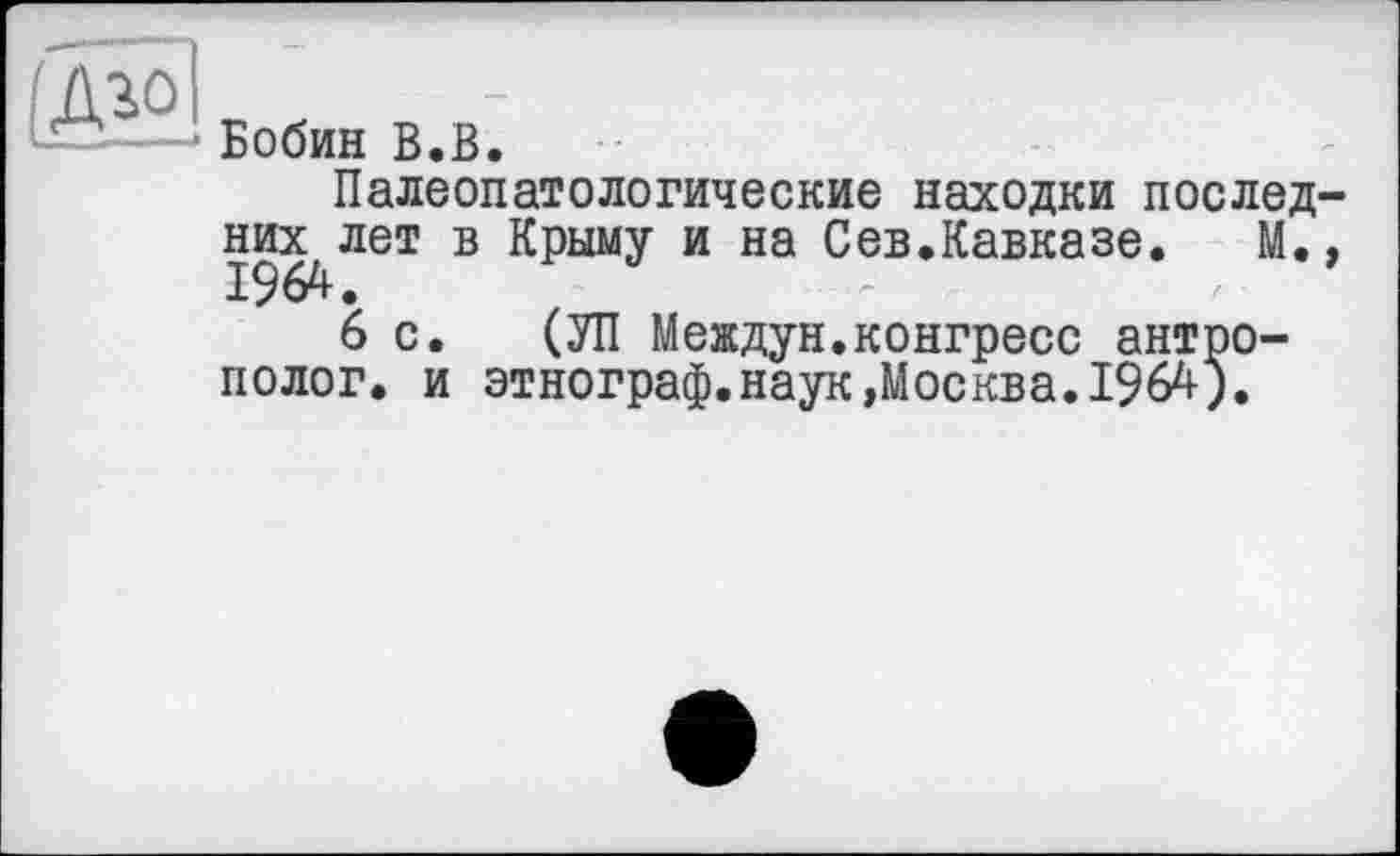 ﻿..I —
(Аго I
er?і-—- Бобин В.В.
Палеопатологические находки последних лет в Крыму и на Сев.Кавказе. М.»
6 с. (УП Междун.конгресс антрополог. и этнограф.наук»Москва.1964).